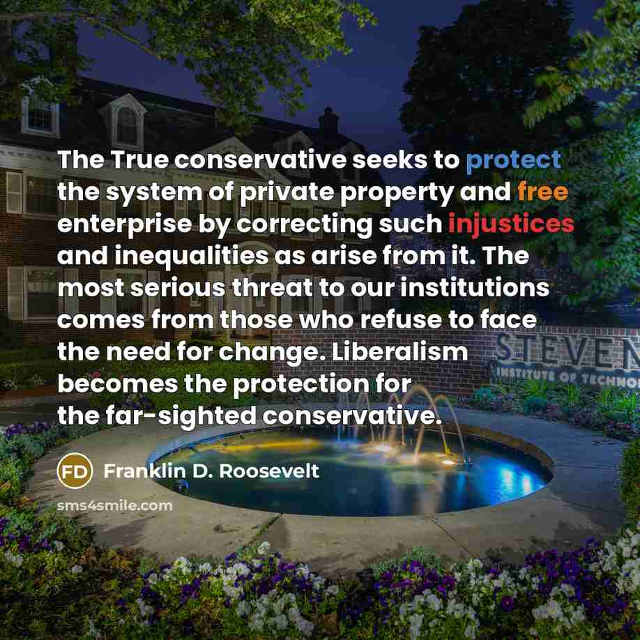 “The True conservative seeks to protect the system of private property and free enterprise by correcting such injustices and inequalities as arise from it. The most serious threat to our institutions comes from those who refuse to face the need for change. Liberalism becomes the protection for the…” quote by Franklin D. Roosevelt