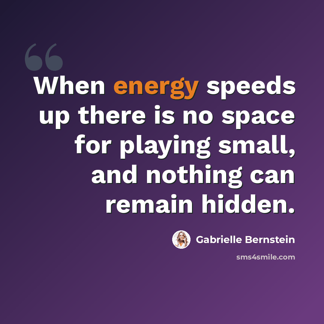 “When energy speeds up there is no space for playing small, and nothing can remain hidden.” quote by Gabrielle Bernstein