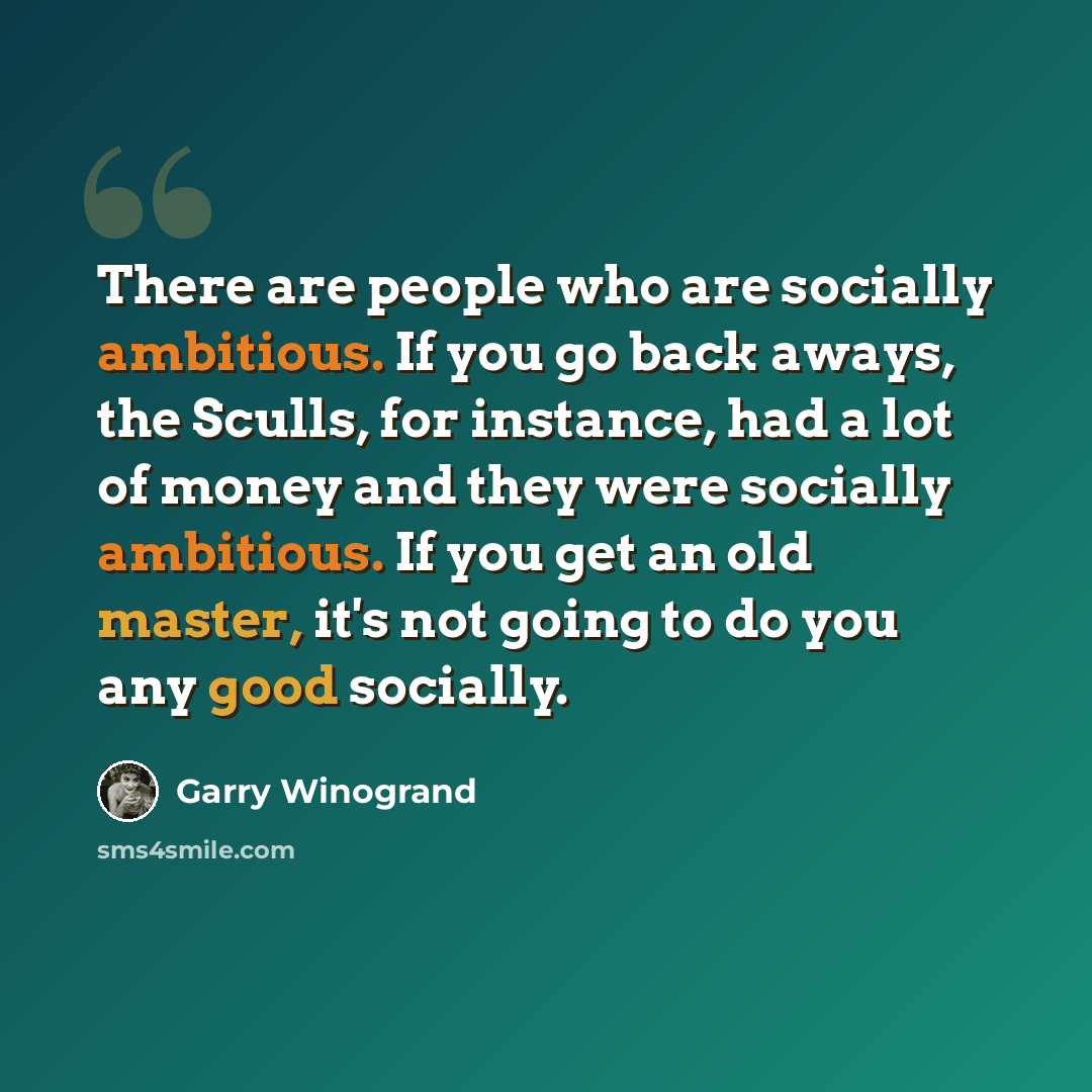 “There are people who are socially ambitious. If you go back aways, the Sculls, for instance, had a lot of money and they were socially ambitious. If you get an old master, it's not going to do you any good socially.” quote by Garry Winogrand
