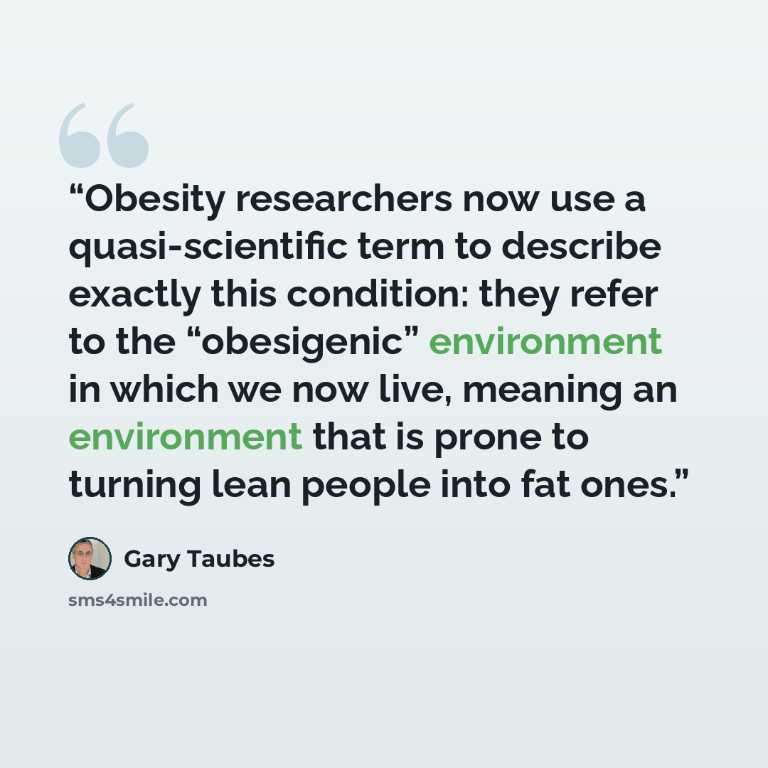 “Obesity researchers now use a quasi-scientific term to describe exactly this condition: they refer to the “obesigenic” environment in which we now live, meaning an environment that is prone to turning lean people into fat ones.” quote by Gary Taubes