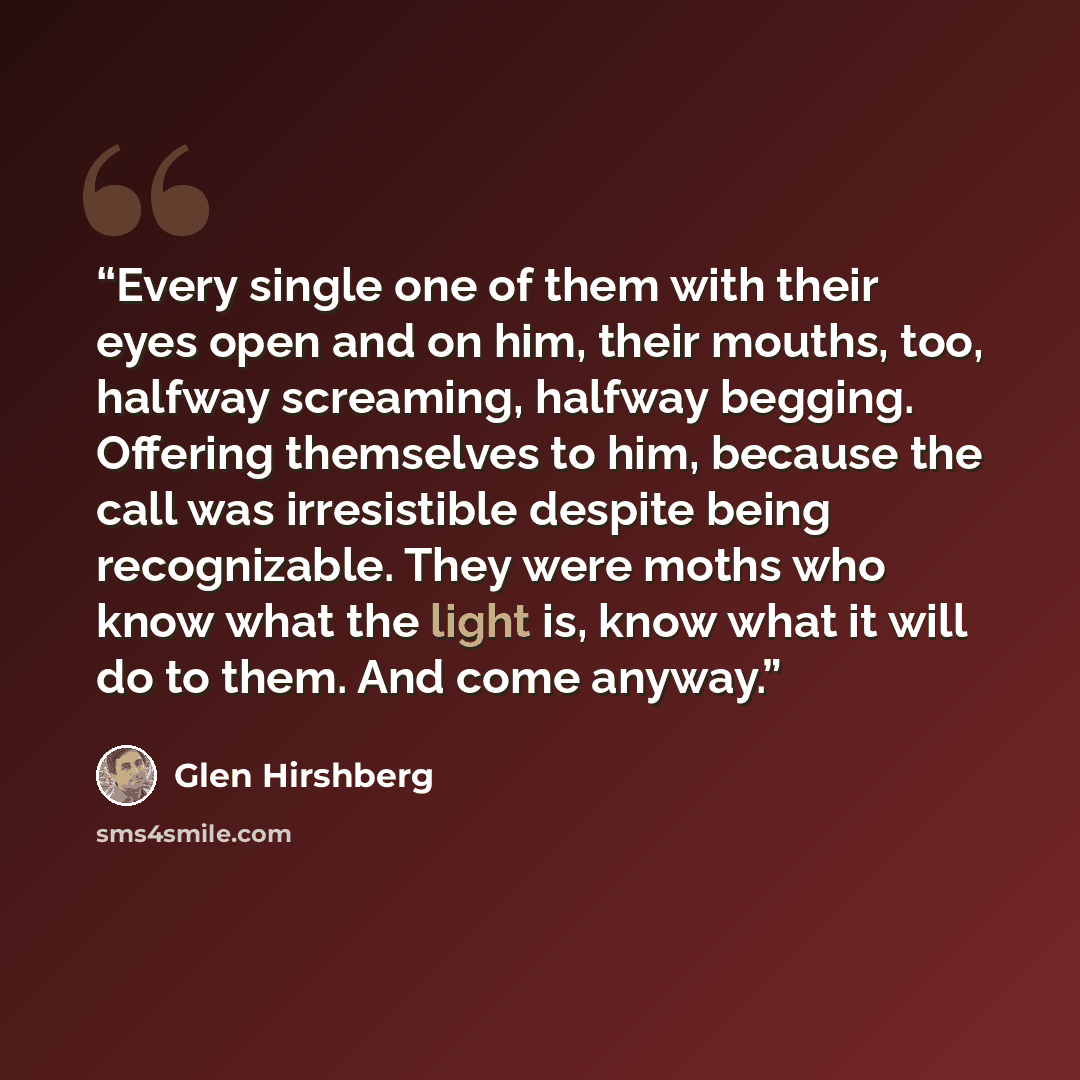 “Every single one of them with their eyes open and on him, their mouths, too, halfway screaming, halfway begging. Offering themselves to him, because the call was irresistible despite being recognizable. They were moths who know what the light is, know what it will do to them. And come anyway.” quote by Glen Hirshberg