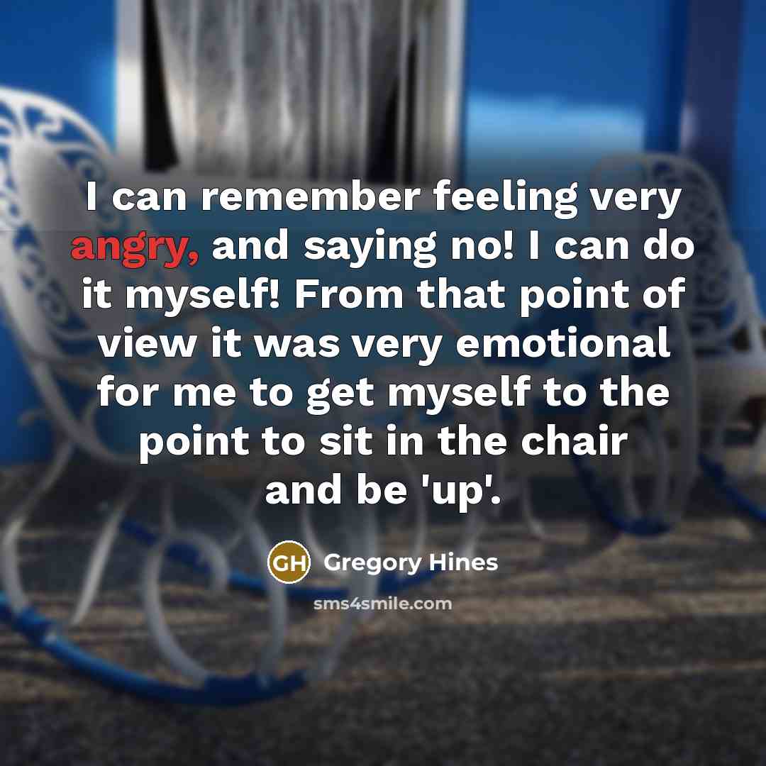 “I can remember feeling very angry, and saying no! I can do it myself! From that point of view it was very emotional for me to get myself to the point to sit in the chair and be 'up'.” quote by Gregory Hines