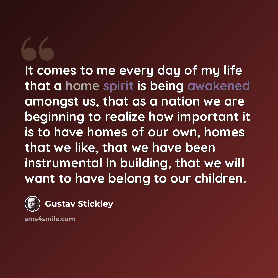 “It comes to me every day of my life that a home spirit is being awakened amongst us, that as a nation we are beginning to realize how important it is to have homes of our own, homes that we like, that we have been instrumental in building, that we will want to have belong to our children.” quote by Gustav Stickley