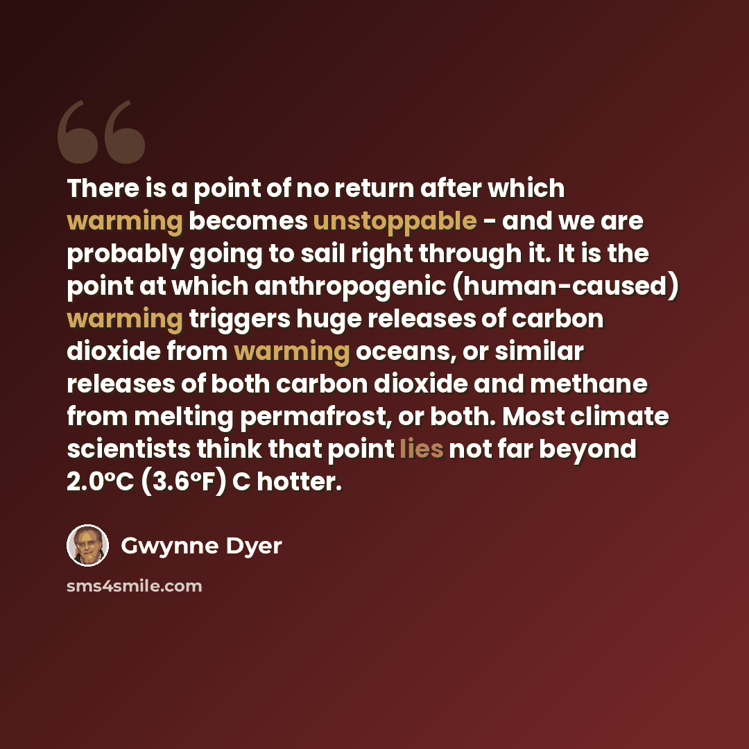 “There is a point of no return after which warming becomes unstoppable - and we are probably going to sail right through it. It is the point at which anthropogenic (human-caused) warming triggers huge releases of carbon dioxide from warming oceans, or similar releases of both carbon dioxide and…” quote by Gwynne Dyer