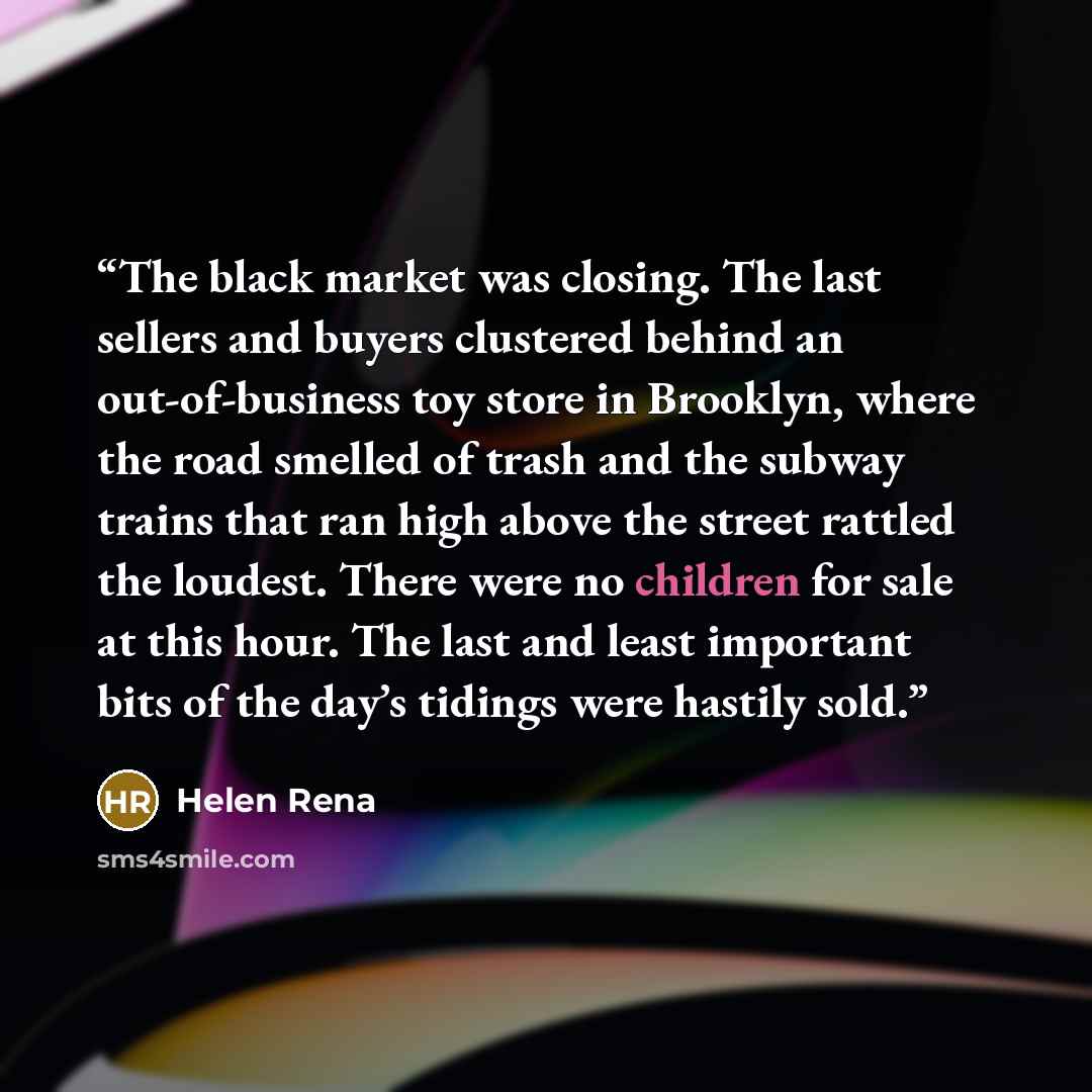 “The black market was closing. The last sellers and buyers clustered behind an out-of-business toy store in Brooklyn, where the road smelled of trash and the subway trains that ran high above the street rattled the loudest. There were no children for sale at this hour. The last and least important…” quote by Helen Rena