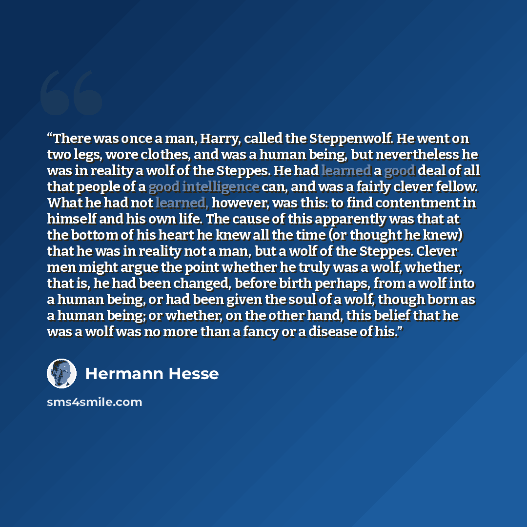“There was once a man, Harry, called the Steppenwolf. He went on two legs, wore clothes, and was a human being, but nevertheless he was in reality a wolf of the Steppes. He had learned a good deal of all that people of a good intelligence can, and was a fairly clever fellow. What he had not…” quote by Hermann Hesse