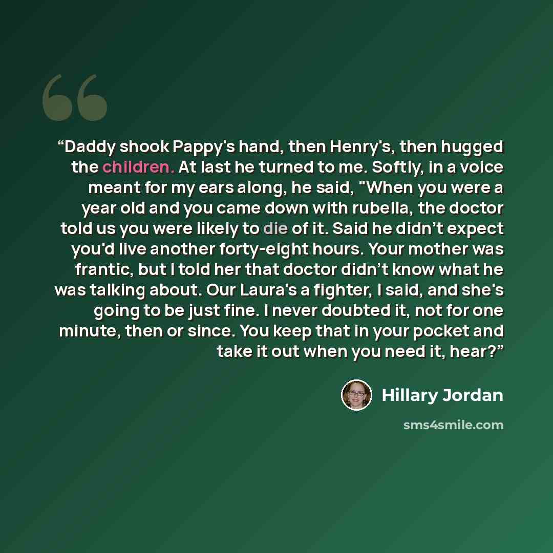 “Daddy shook Pappy's hand, then Henry's, then hugged the children. At last he turned to me. Softly, in a voice meant for my ears along, he said, "When you were a year old and you came down with rubella, the doctor told us you were likely to die of it. Said he didn't expect you'd live another…” quote by Hillary Jordan