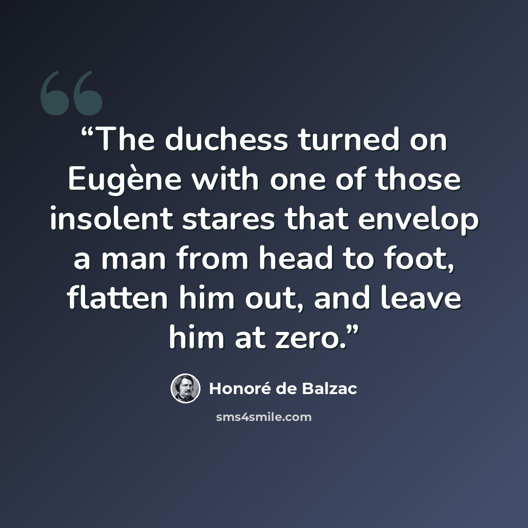 “The duchess turned on Eugène with one of those insolent stares that envelop a man from head to foot, flatten him out, and leave him at zero.” quote by Honoré de Balzac
