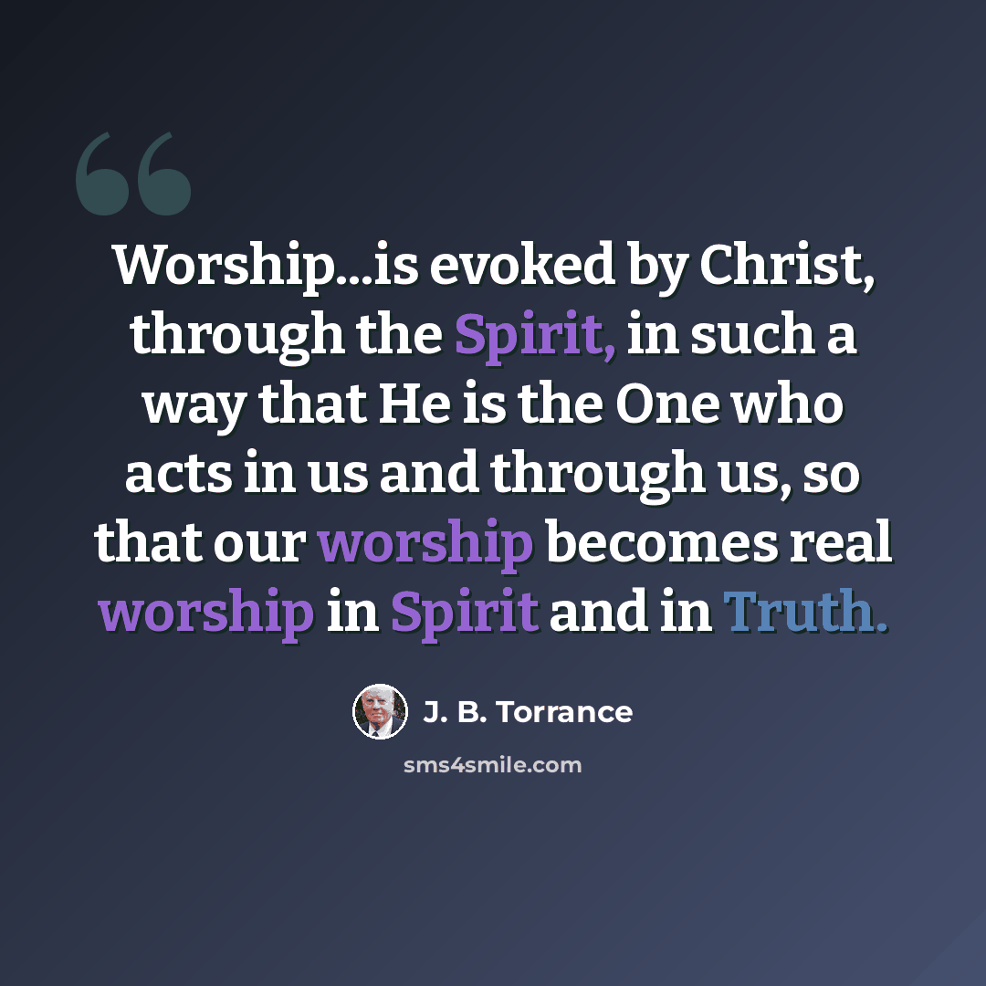 “Worship...is evoked by Christ, through the Spirit, in such a way that He is the One who acts in us and through us, so that our worship becomes real worship in Spirit and in Truth.” quote by J. B. Torrance