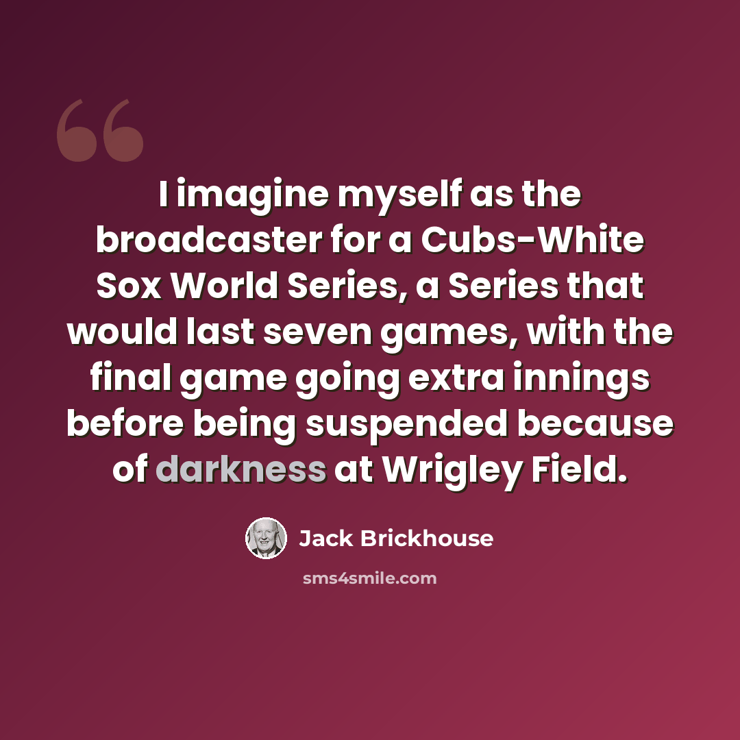 “I imagine myself as the broadcaster for a Cubs-White Sox World Series, a Series that would last seven games, with the final game going extra innings before being suspended because of darkness at Wrigley Field.” quote by Jack Brickhouse