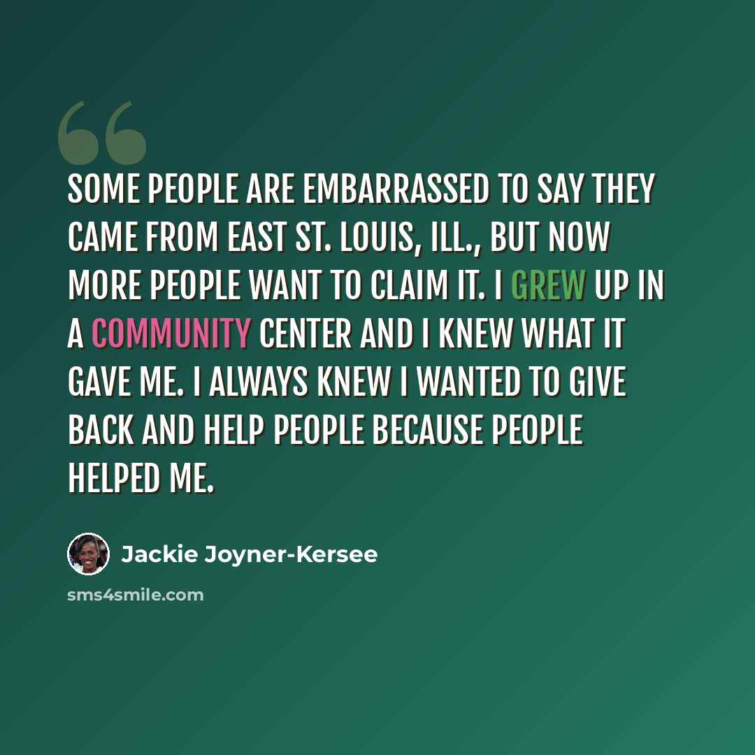 “Some people are embarrassed to say they came from East St. Louis, Ill., but now more people want to claim it. I grew up in a community center and I knew what it gave me. I always knew I wanted to give back and help people because people helped me.” quote by Jackie Joyner-Kersee