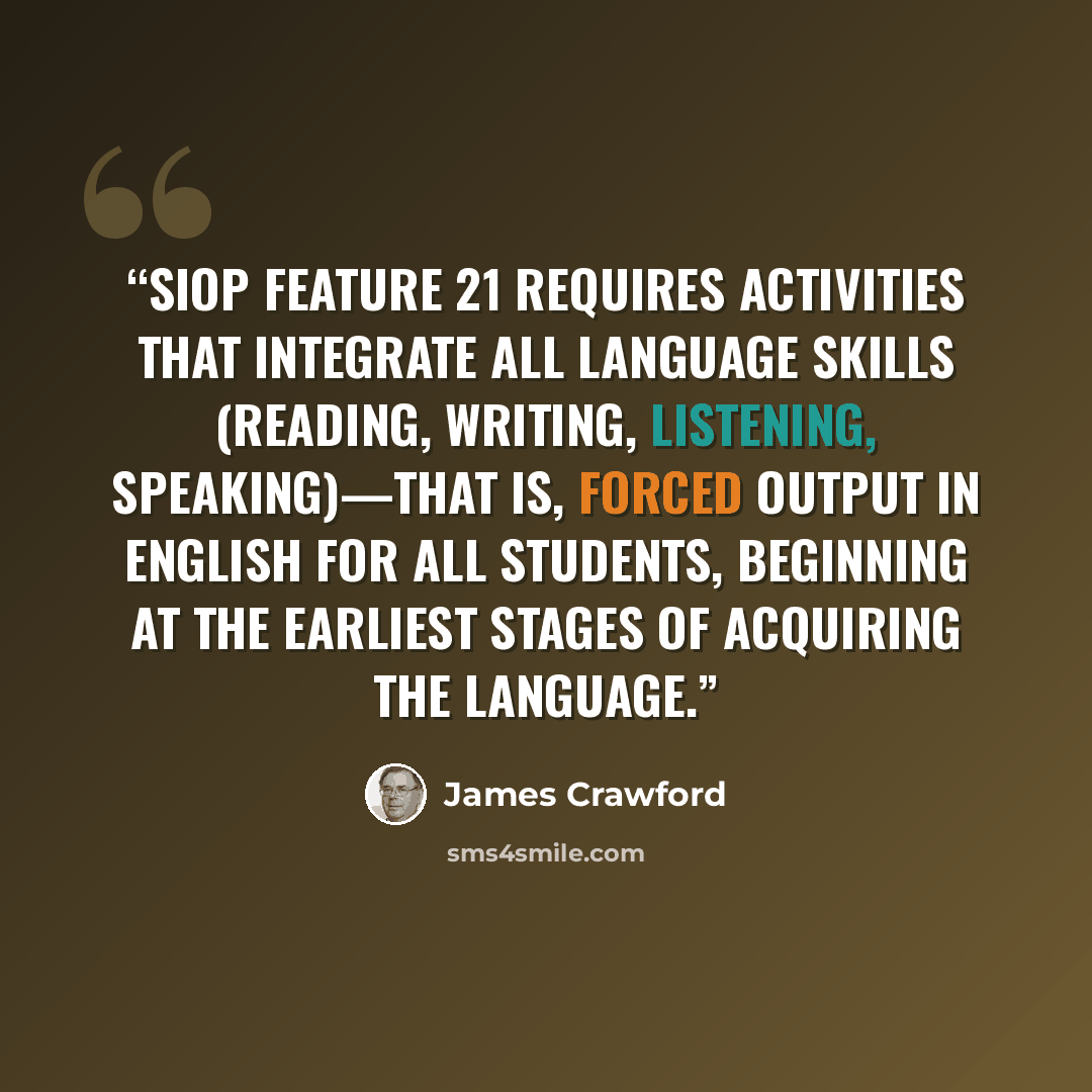 “SIOP Feature 21 requires activities that integrate all language skills (reading, writing, listening, speaking)—that is, forced output in English for all students, beginning at the earliest stages of acquiring the language.” quote by James Crawford
