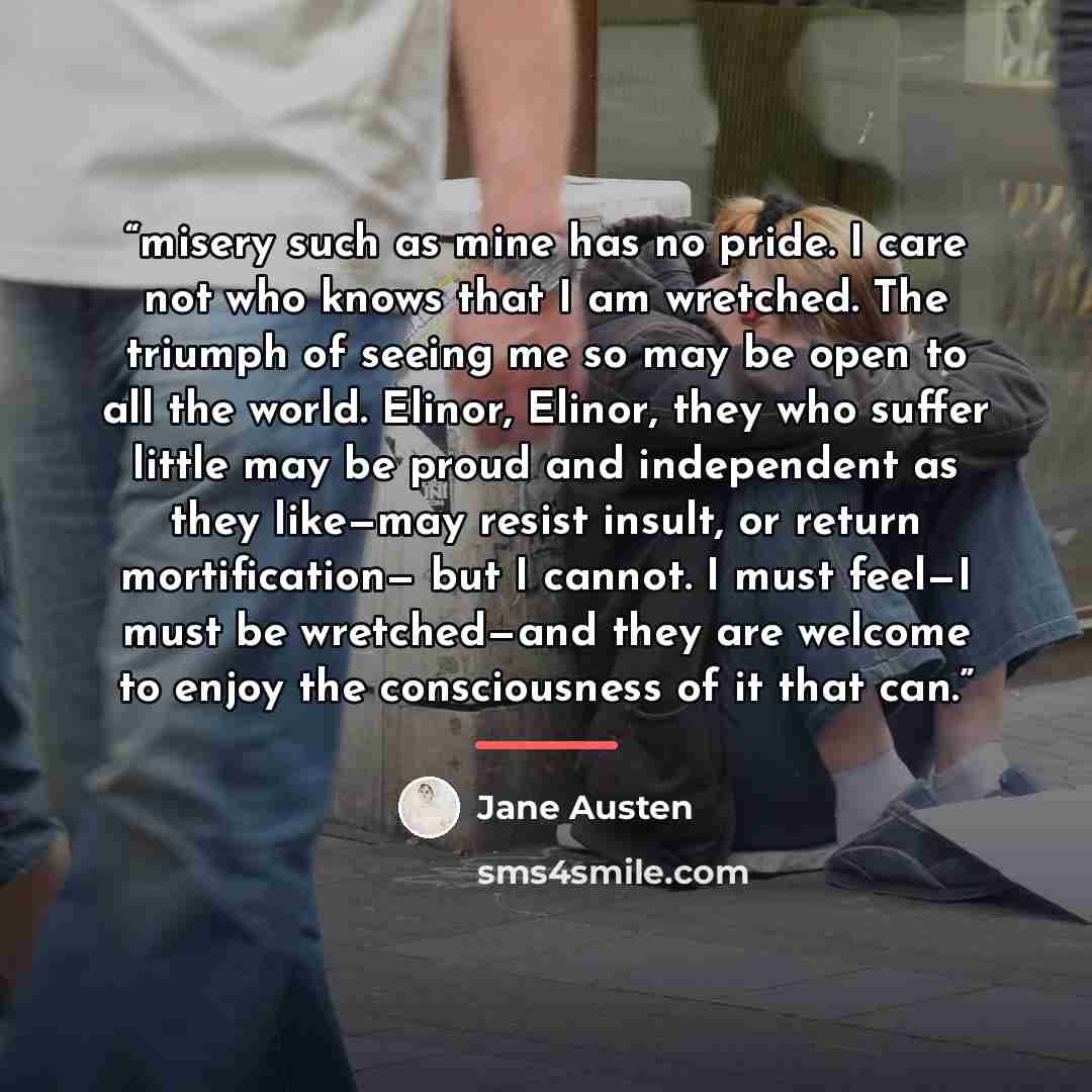 “misery such as mine has no pride. I care not who knows that I am wretched. The triumph of seeing me so may be open to all the world. Elinor, Elinor, they who suffer little may be proud and independent as they like—may resist insult, or return mortification— but I cannot. I must feel—I must be…” quote by Jane Austen