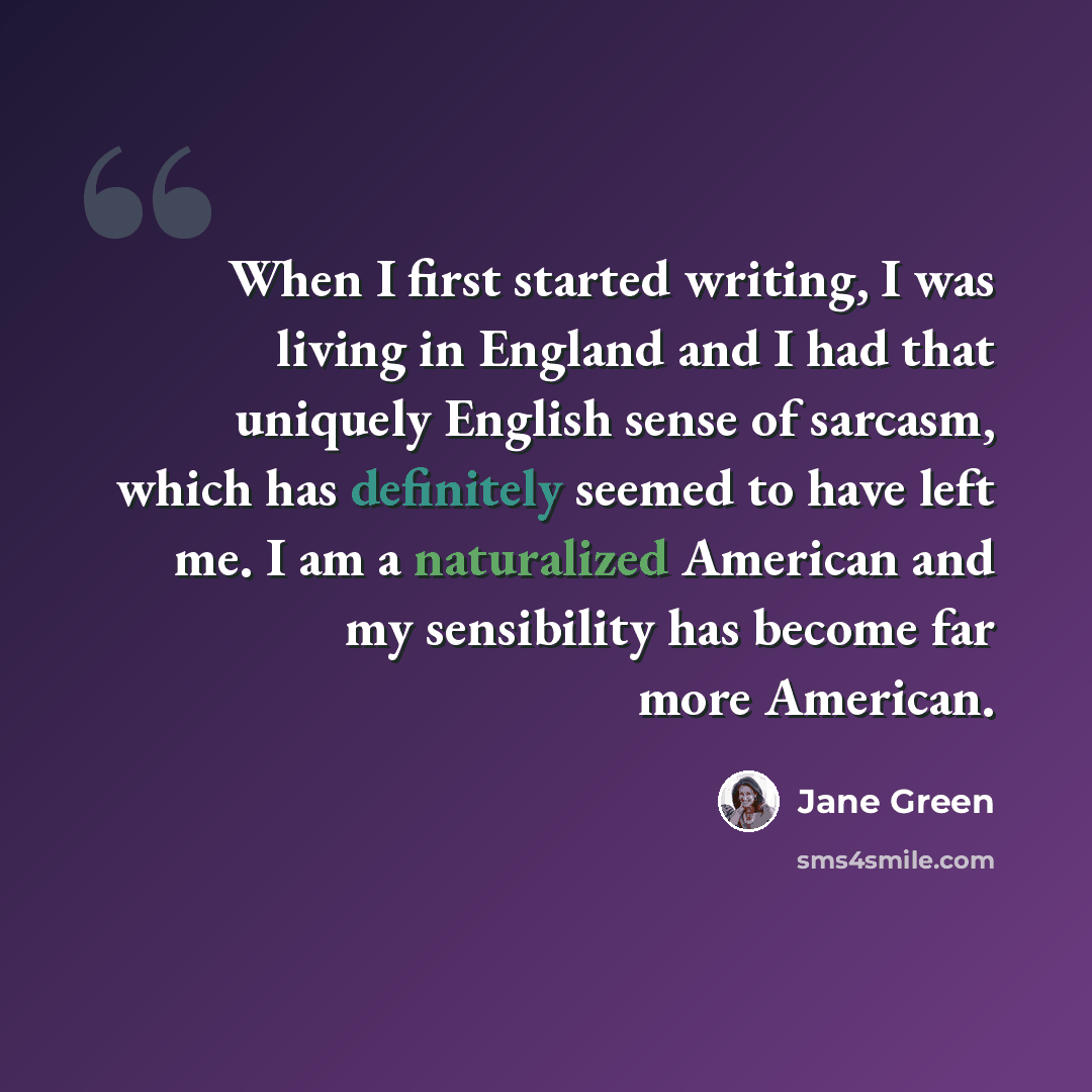 “When I first started writing, I was living in England and I had that uniquely English sense of sarcasm, which has definitely seemed to have left me. I am a naturalized American and my sensibility has become far more American.” quote by Jane Green