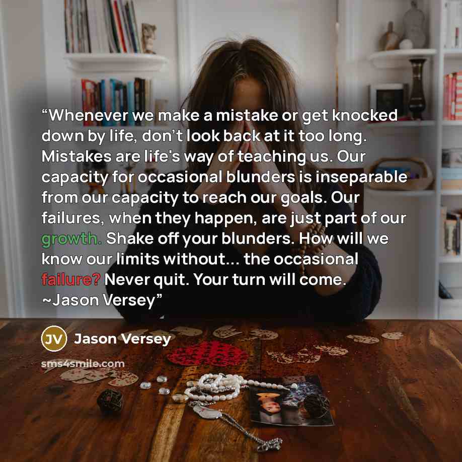 “Whenever we make a mistake or get knocked down by life, don't look back at it too long. Mistakes are life's way of teaching us. Our capacity for occasional blunders is inseparable from our capacity to reach our goals. Our failures, when they happen, are just part of our growth. Shake off your…” quote by Jason Versey