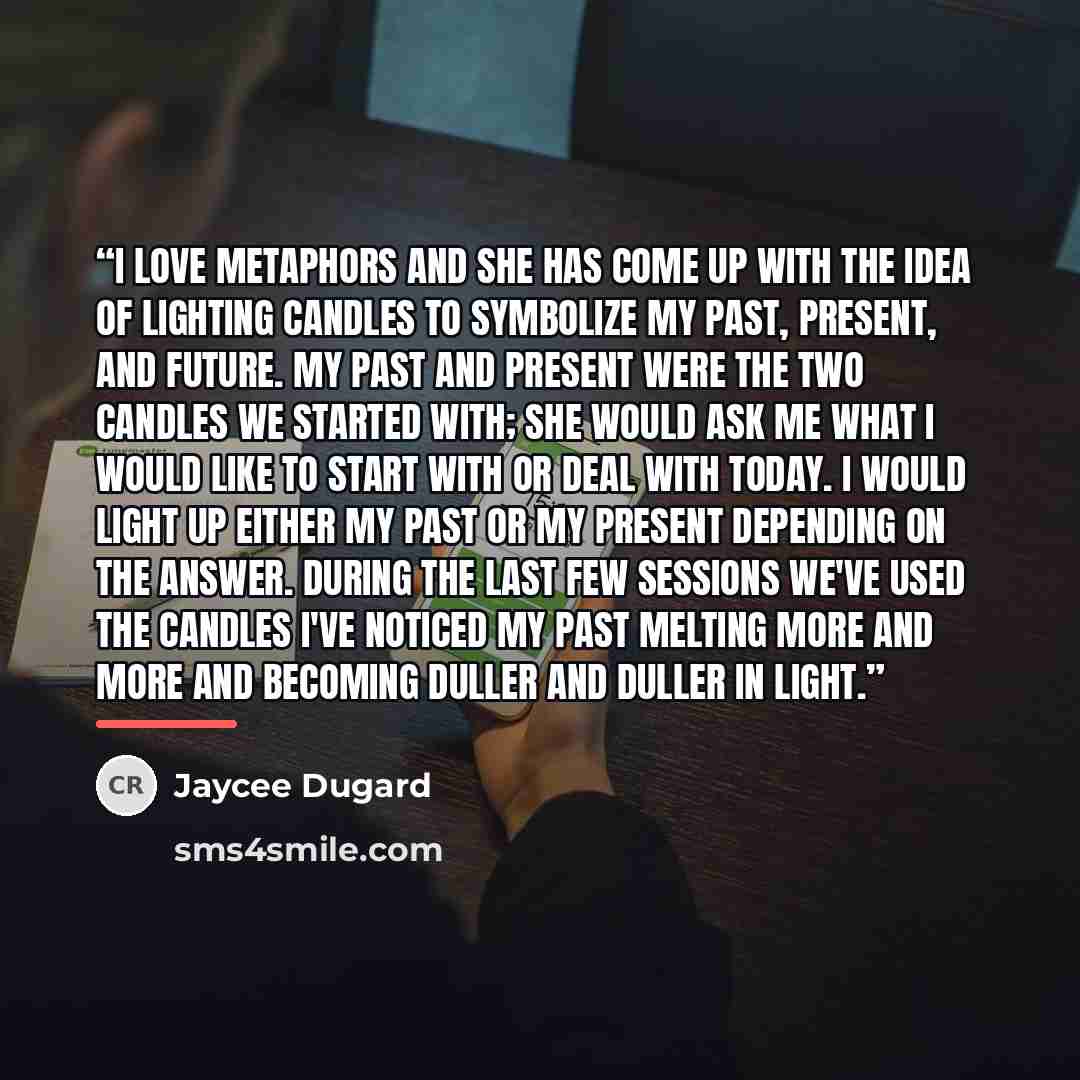 “I love metaphors and she has come up with the idea of lighting candles to symbolize my past, present, and future. My past and present were the two candles we started with; she would ask me what I would like to start with or deal with today. I would light up either my past or my present depending…” quote by Jaycee Dugard