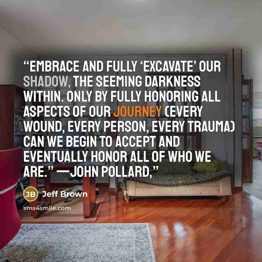 “embrace and fully ‘excavate’ our Shadow, the seeming darkness within. Only by fully honoring all aspects of our journey (every wound, every person, every trauma) can we begin to accept and eventually honor all of who we are.” —JOHN POLLARD,” quote by Jeff Brown