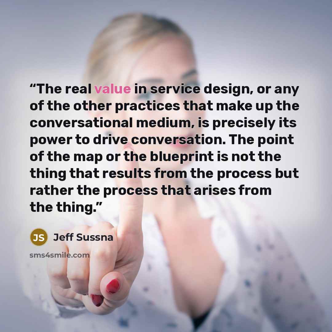 “The real value in service design, or any of the other practices that make up the conversational medium, is precisely its power to drive conversation. The point of the map or the blueprint is not the thing that results from the process but rather the process that arises from the thing.” quote by Jeff Sussna