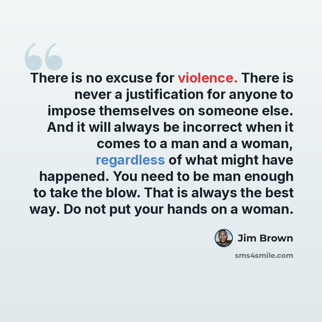 “There is no excuse for violence. There is never a justification for anyone to impose themselves on someone else. And it will always be incorrect when it comes to a man and a woman, regardless of what might have happened. You need to be man enough to take the blow. That is always the best way. Do…” quote by Jim Brown