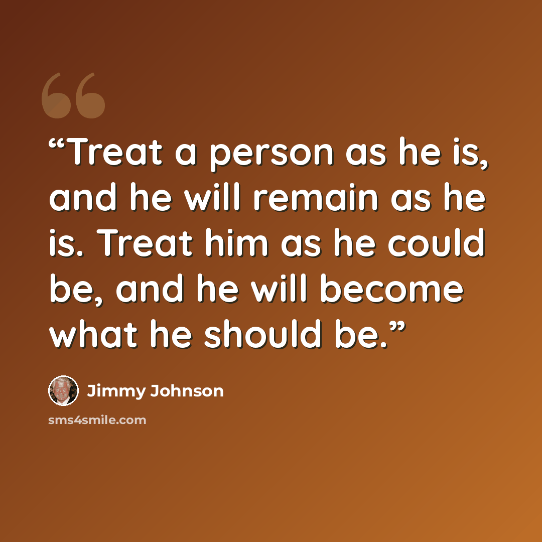 “Treat a person as he is, and he will remain as he is. Treat him as he could be, and he will become what he should be.” quote by Jimmy Johnson