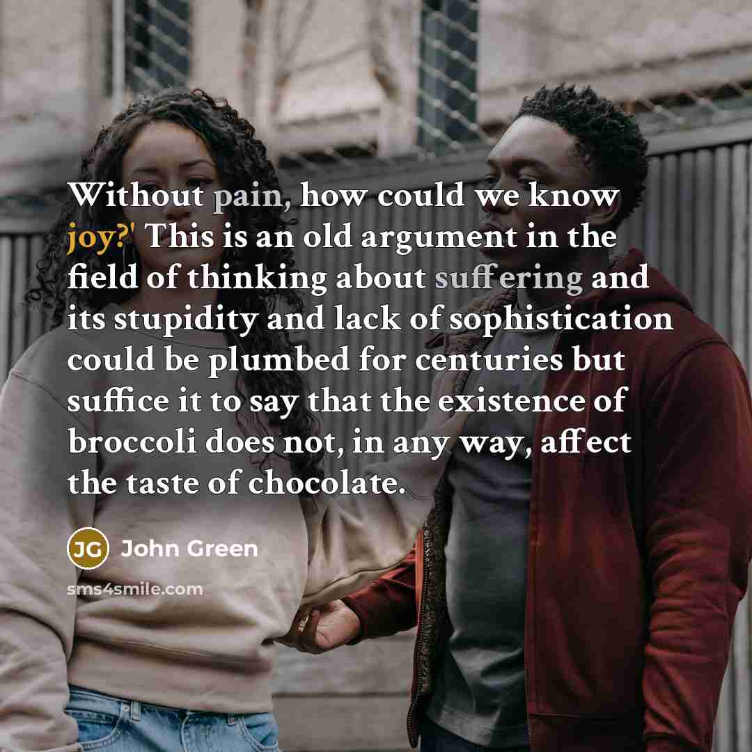 “Without pain, how could we know joy?' This is an old argument in the field of thinking about suffering and its stupidity and lack of sophistication could be plumbed for centuries but suffice it to say that the existence of broccoli does not, in any way, affect the taste of chocolate.” quote by John Green