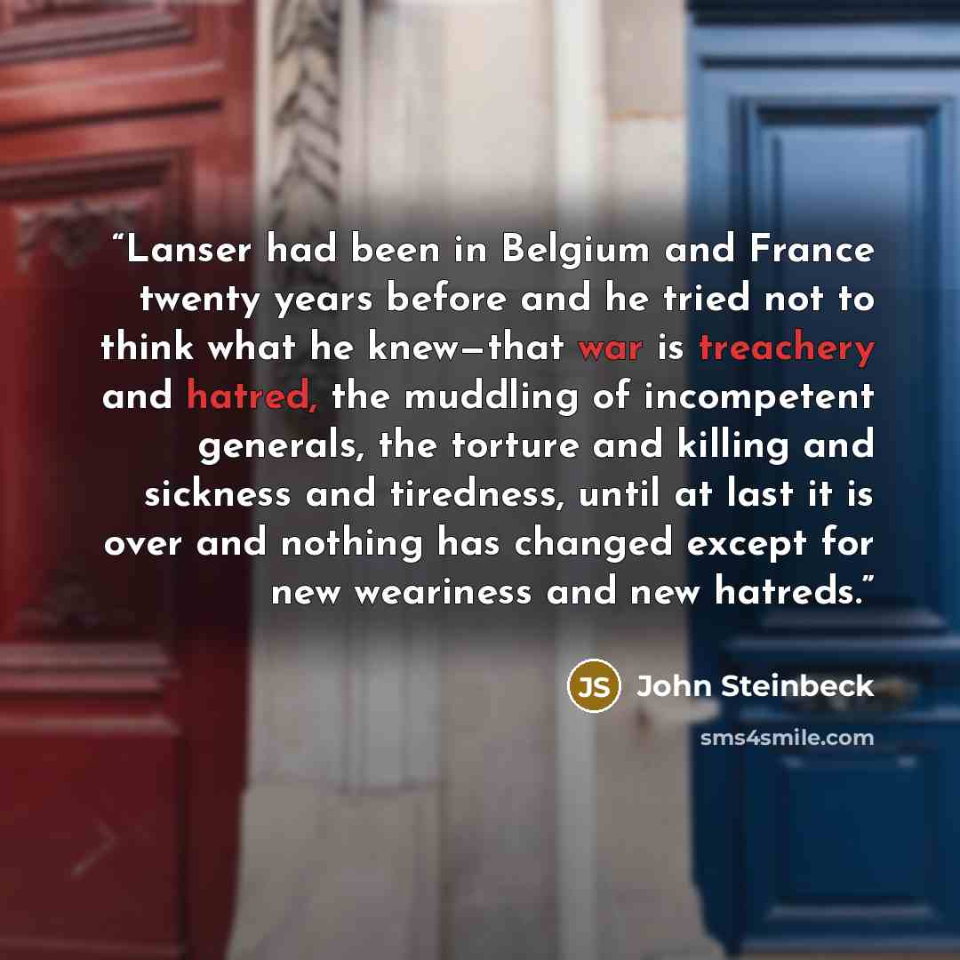 “Lanser had been in Belgium and France twenty years before and he tried not to think what he knew—that war is treachery and hatred, the muddling of incompetent generals, the torture and killing and sickness and tiredness, until at last it is over and nothing has changed except for new weariness and…” quote by John Steinbeck