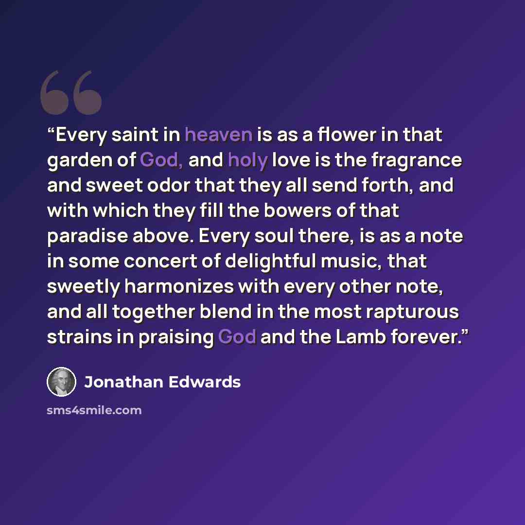 “Every saint in heaven is as a flower in that garden of God, and holy love is the fragrance and sweet odor that they all send forth, and with which they fill the bowers of that paradise above. Every soul there, is as a note in some concert of delightful music, that sweetly harmonizes with every…” quote by Jonathan Edwards