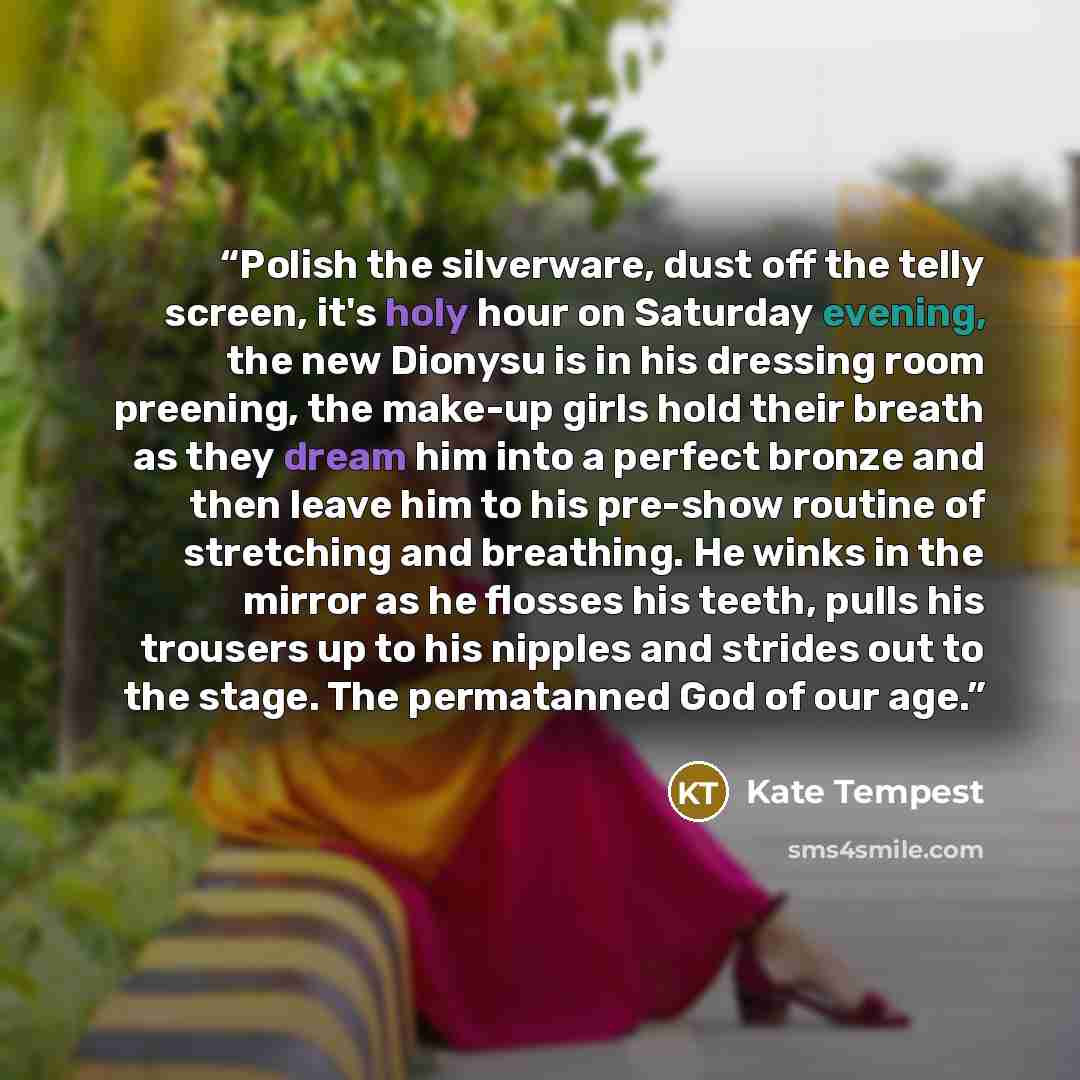 “Polish the silverware, dust off the telly screen, it's holy hour on Saturday evening, the new Dionysu is in his dressing room preening, the make-up girls hold their breath as they dream him into a perfect bronze and then leave him to his pre-show routine of stretching and breathing. He winks in…” quote by Kate Tempest
