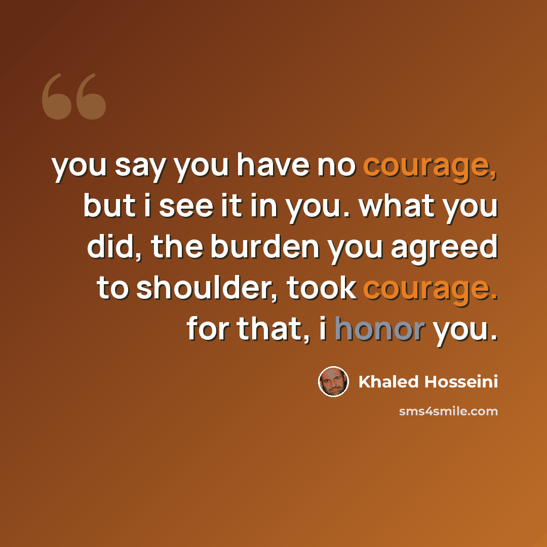 “you say you have no courage, but i see it in you. what you did, the burden you agreed to shoulder, took courage. for that, i honor you.” quote by Khaled Hosseini