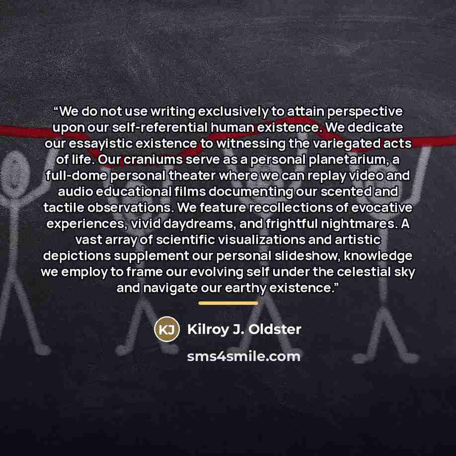 “We do not use writing exclusively to attain perspective upon our self-referential human existence. We dedicate our essayistic existence to witnessing the variegated acts of life. Our craniums serve as a personal planetarium, a full-dome personal theater where we can replay video and audio…” quote by Kilroy J. Oldster