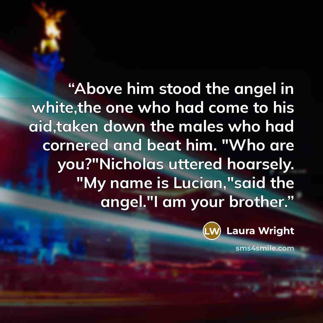 “Above him stood the angel in white,the one who had come to his aid,taken down the males who had cornered and beat him. "Who are you?"Nicholas uttered hoarsely. "My name is Lucian,"said the angel."I am your brother.” quote by Laura Wright