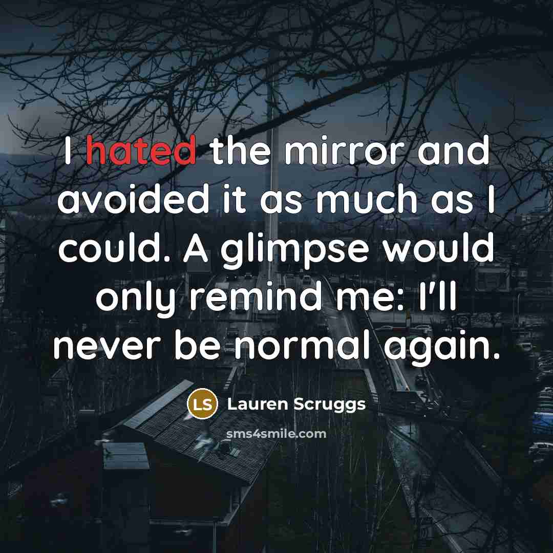 “I hated the mirror and avoided it as much as I could. A glimpse would only remind me: I'll never be normal again.” quote by Lauren Scruggs