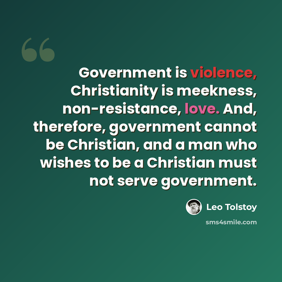 “Government is violence, Christianity is meekness, non-resistance, love. And, therefore, government cannot be Christian, and a man who wishes to be a Christian must not serve government.” quote by Leo Tolstoy
