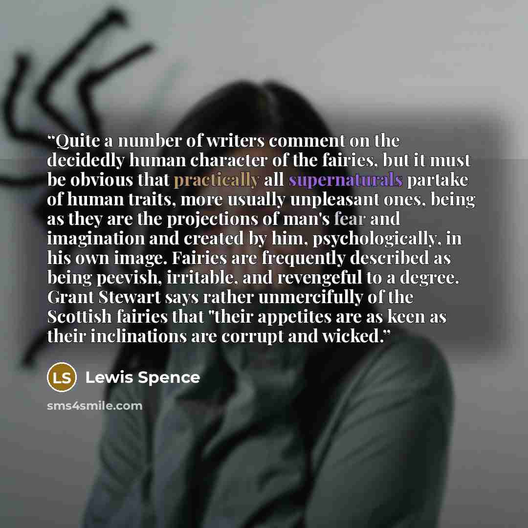 “Quite a number of writers comment on the decidedly human character of the fairies, but it must be obvious that practically all supernaturals partake of human traits, more usually unpleasant ones, being as they are the projections of man's fear and imagination and created by him, psychologically…” quote by Lewis Spence