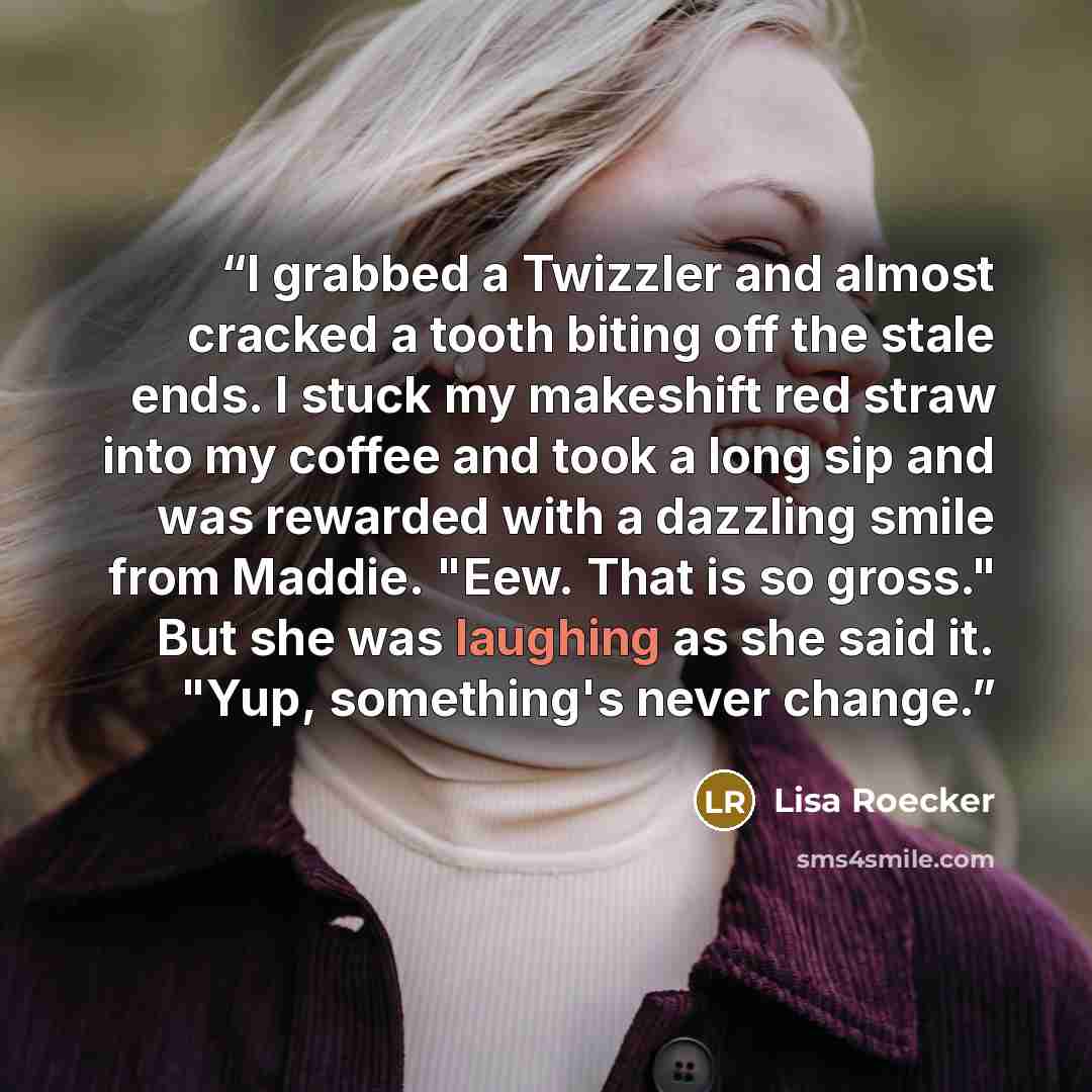 “I grabbed a Twizzler and almost cracked a tooth biting off the stale ends. I stuck my makeshift red straw into my coffee and took a long sip and was rewarded with a dazzling smile from Maddie. "Eew. That is so gross." But she was laughing as she said it. "Yup, something's never change.” quote by Lisa Roecker