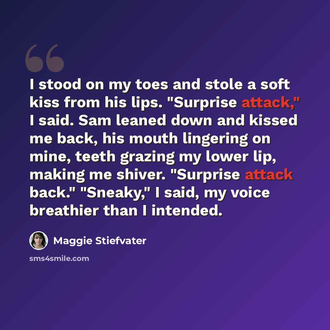 “I stood on my toes and stole a soft kiss from his lips. "Surprise attack," I said. Sam leaned down and kissed me back, his mouth lingering on mine, teeth grazing my lower lip, making me shiver. "Surprise attack back." "Sneaky," I said, my voice breathier than I intended.” quote by Maggie Stiefvater