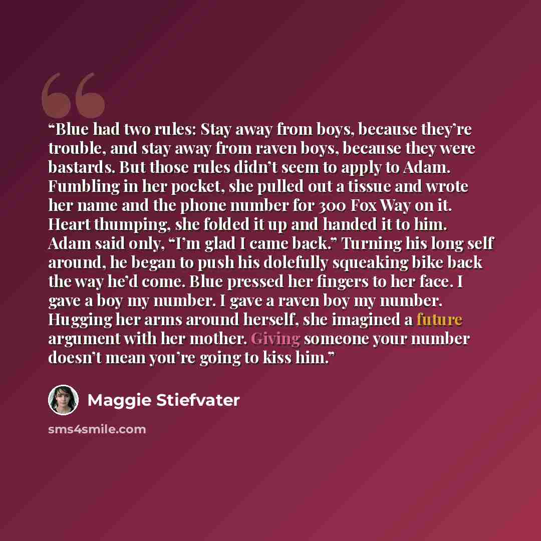 “Blue had two rules: Stay away from boys, because they’re trouble, and stay away from raven boys, because they were bastards. But those rules didn’t seem to apply to Adam. Fumbling in her pocket, she pulled out a tissue and wrote her name and the phone number for 300 Fox Way on it. Heart thumping…” quote by Maggie Stiefvater