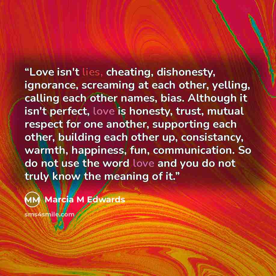 “Love isn't lies, cheating, dishonesty, ignorance, screaming at each other, yelling, calling each other names, bias. Although it isn't perfect, love is honesty, trust, mutual respect for one another, supporting each other, building each other up, consistancy, warmth, happiness, fun, communication…” quote by Marcia M Edwards