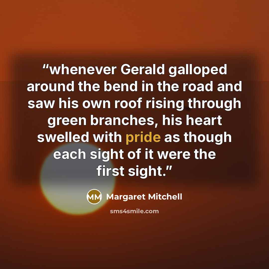 “whenever Gerald galloped around the bend in the road and saw his own roof rising through green branches, his heart swelled with pride as though each sight of it were the first sight.” quote by Margaret Mitchell