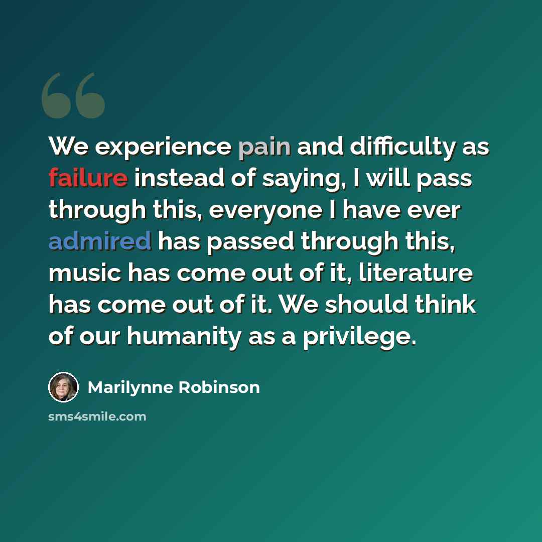 “We experience pain and difficulty as failure instead of saying, I will pass through this, everyone I have ever admired has passed through this, music has come out of it, literature has come out of it. We should think of our humanity as a privilege.” quote by Marilynne Robinson