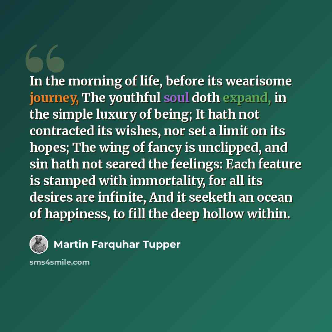 “In the morning of life, before its wearisome journey, The youthful soul doth expand, in the simple luxury of being; It hath not contracted its wishes, nor set a limit on its hopes; The wing of fancy is unclipped, and sin hath not seared the feelings: Each feature is stamped with immortality, for…” quote by Martin Farquhar Tupper