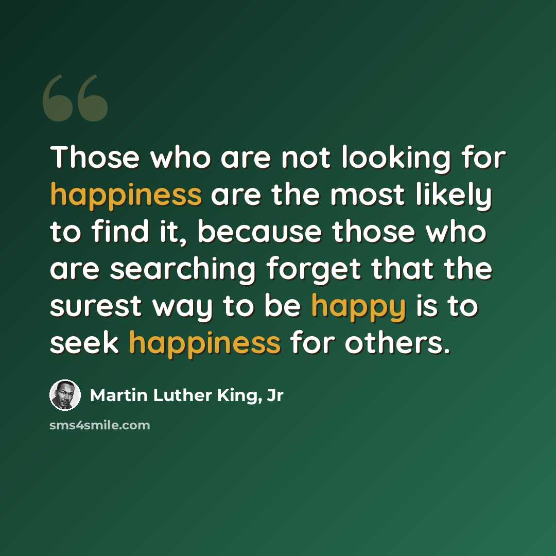 “Those who are not looking for happiness are the most likely to find it, because those who are searching forget that the surest way to be happy is to seek happiness for others.” quote by Martin Luther King, Jr