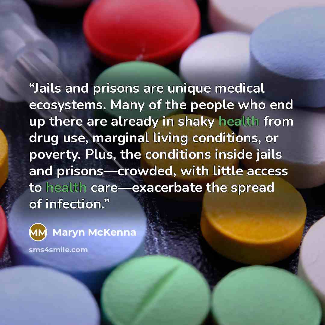 “Jails and prisons are unique medical ecosystems. Many of the people who end up there are already in shaky health from drug use, marginal living conditions, or poverty. Plus, the conditions inside jails and prisons—crowded, with little access to health care—exacerbate the spread of infection.” quote by Maryn McKenna