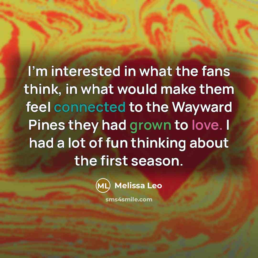 “I'm interested in what the fans think, in what would make them feel connected to the Wayward Pines they had grown to love. I had a lot of fun thinking about the first season.” quote by Melissa Leo