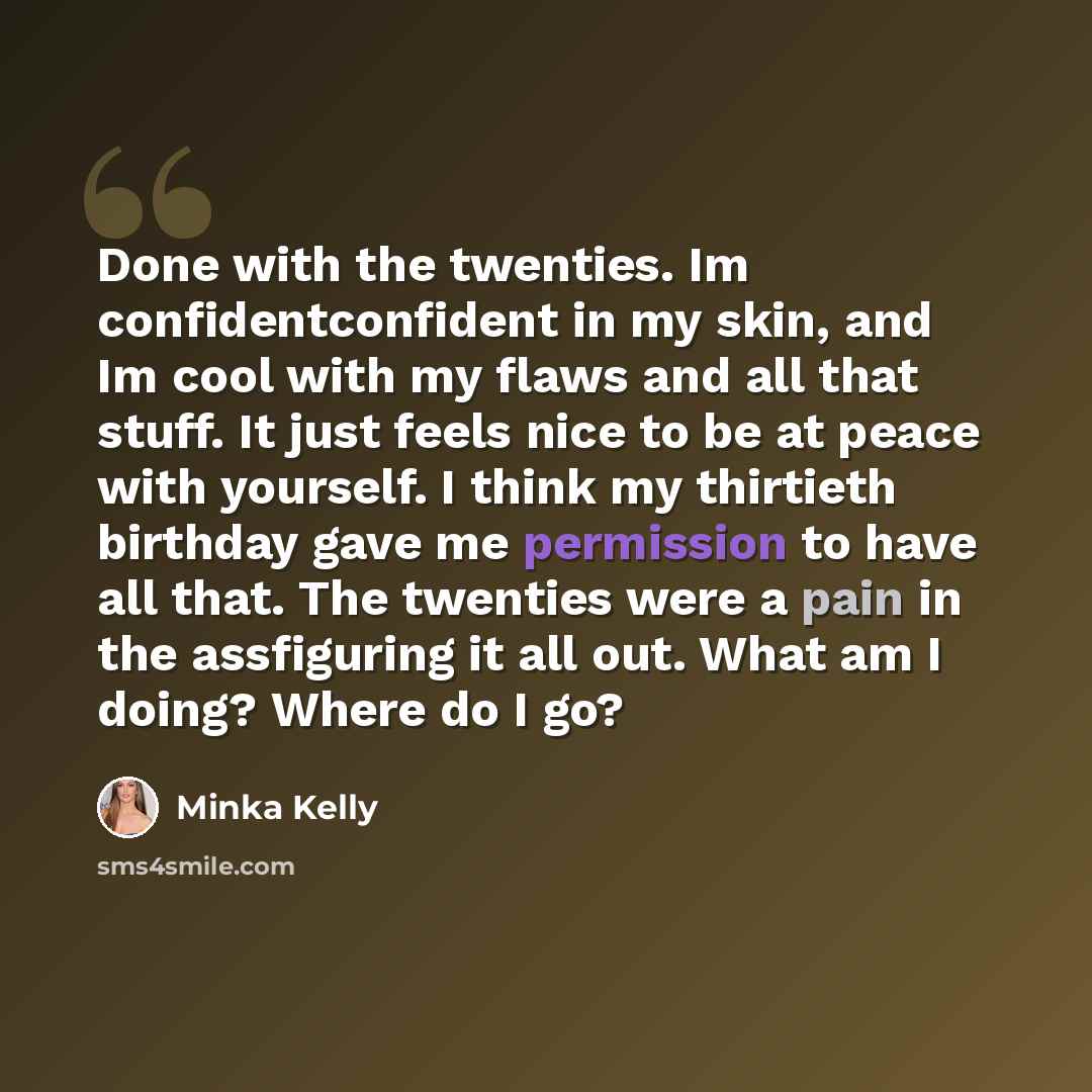 “Done with the twenties. Im confidentconfident in my skin, and Im cool with my flaws and all that stuff. It just feels nice to be at peace with yourself. I think my thirtieth birthday gave me permission to have all that. The twenties were a pain in the assfiguring it all out. What am I doing? Where…” quote by Minka Kelly