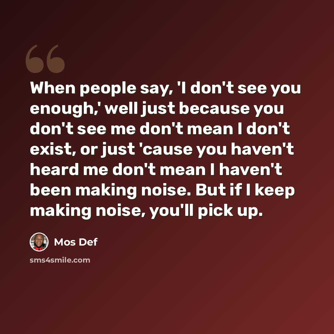 “When people say, 'I don't see you enough,' well just because you don't see me don't mean I don't exist, or just 'cause you haven't heard me don't mean I haven't been making noise. But if I keep making noise, you'll pick up.” quote by Mos Def