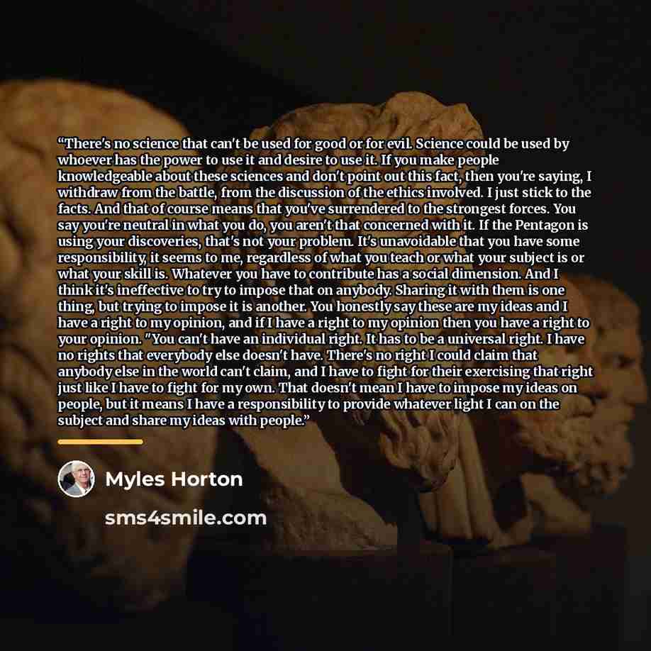 “There's no science that can't be used for good or for evil. Science could be used by whoever has the power to use it and desire to use it. If you make people knowledgeable about these sciences and don't point out this fact, then you're saying, I withdraw from the battle, from the discussion of the…” quote by Myles Horton
