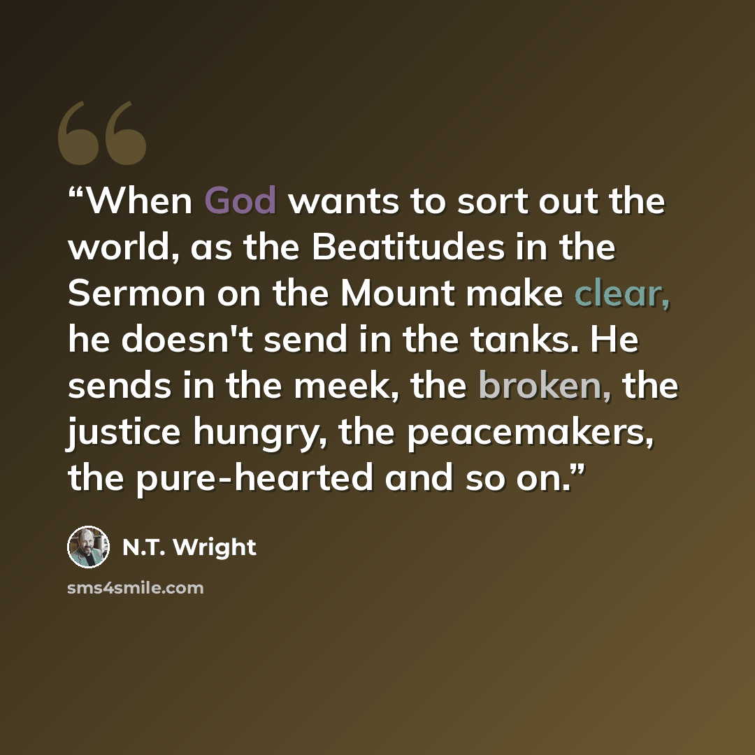 “When God wants to sort out the world, as the Beatitudes in the Sermon on the Mount make clear, he doesn't send in the tanks. He sends in the meek, the broken, the justice hungry, the peacemakers, the pure-hearted and so on.” quote by N.T. Wright