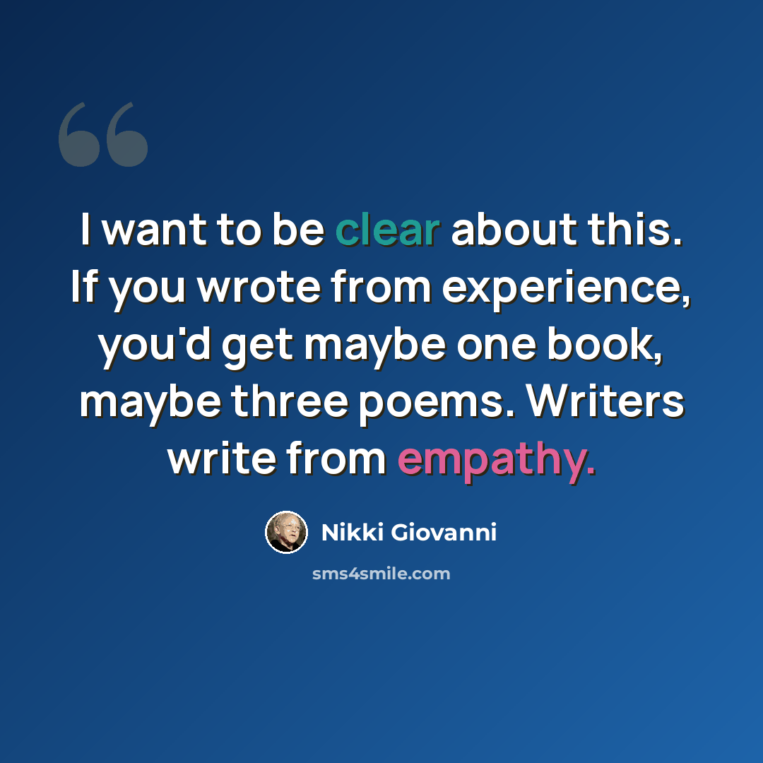 “I want to be clear about this. If you wrote from experience, you'd get maybe one book, maybe three poems. Writers write from empathy.” quote by Nikki Giovanni