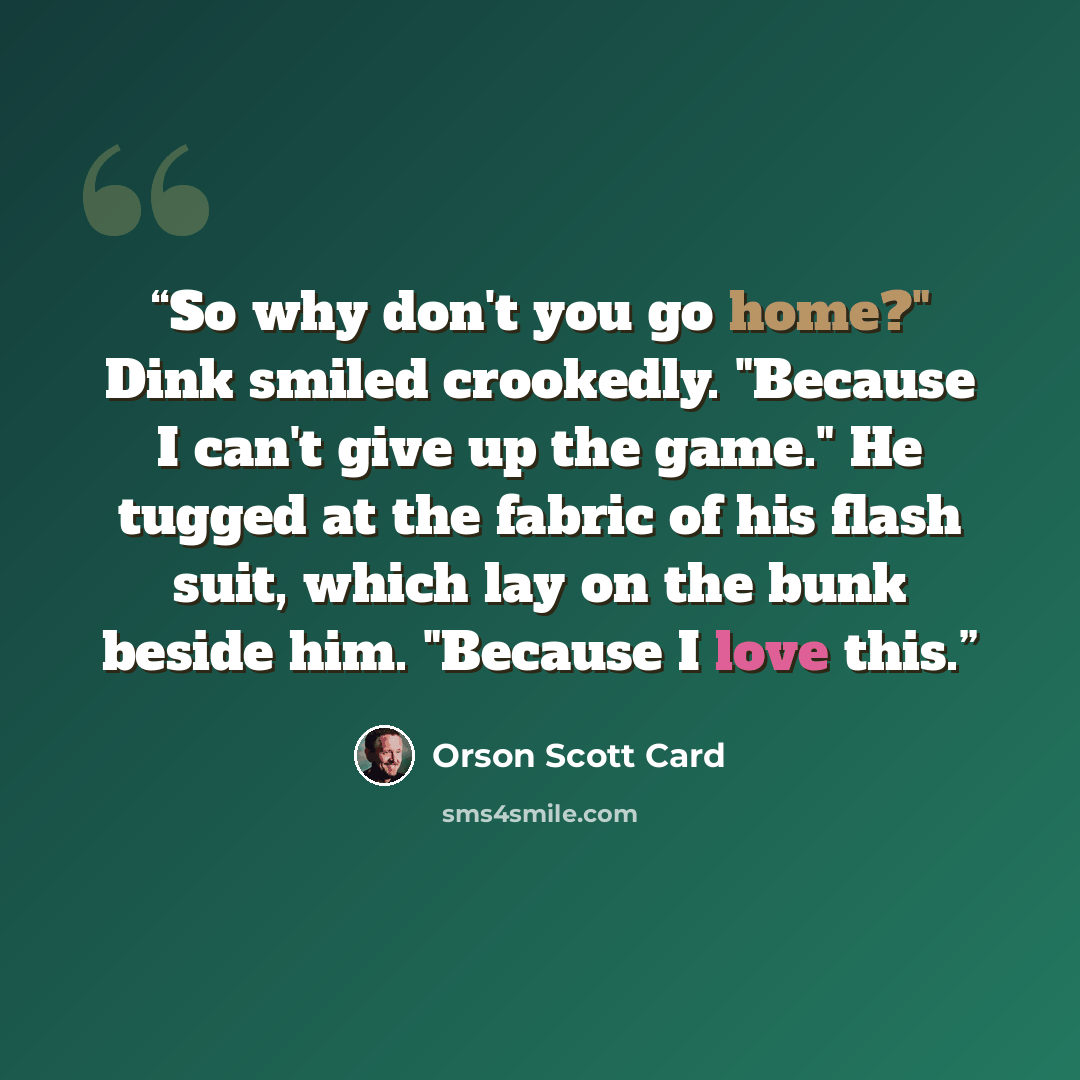 “So why don't you go home?" Dink smiled crookedly. "Because I can't give up the game." He tugged at the fabric of his flash suit, which lay on the bunk beside him. "Because I love this.” quote by Orson Scott Card